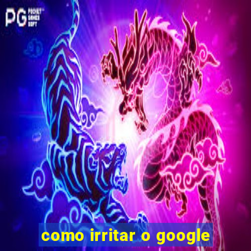 como irritar o google