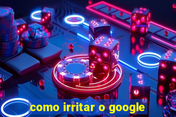 como irritar o google