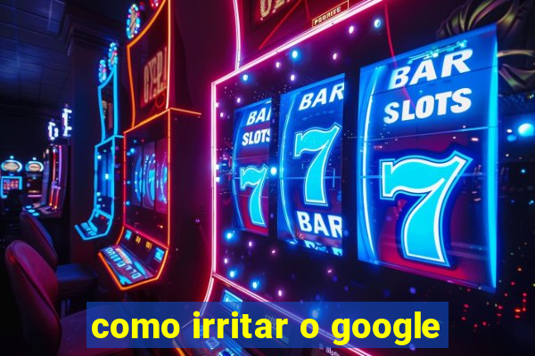 como irritar o google